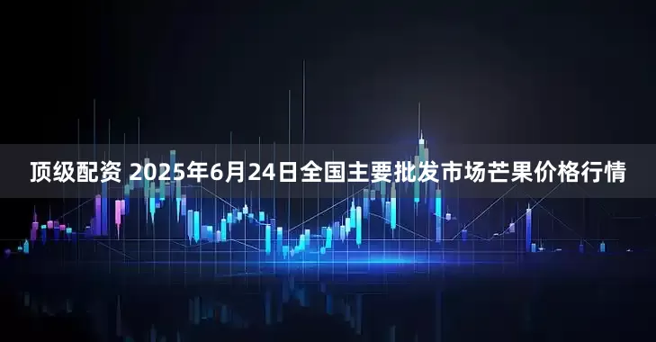 顶级配资 2025年6月24日全国主要批发市场芒果价格行情