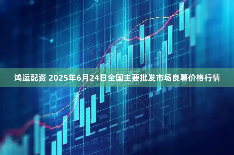 鸿运配资 2025年6月24日全国主要批发市场良薯价格行情