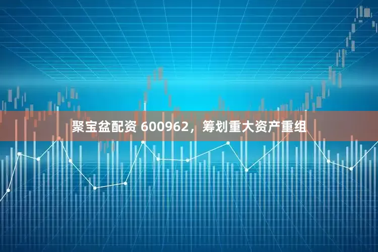 聚宝盆配资 600962，筹划重大资产重组