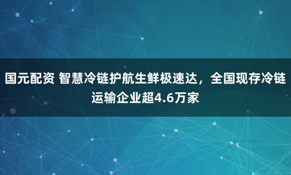 国元配资 智慧冷链护航生鲜极速达，全国现存冷链运输企业超4.6万家