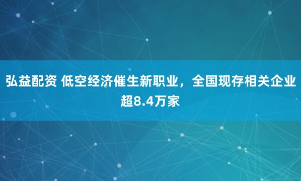 弘益配资 低空经济催生新职业，全国现存相关企业超8.4万家