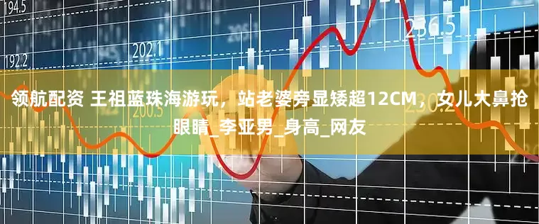 领航配资 王祖蓝珠海游玩，站老婆旁显矮超12CM，女儿大鼻抢眼睛_李亚男_身高_网友