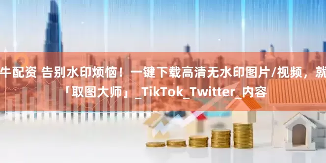 驰牛配资 告别水印烦恼！一键下载高清无水印图片/视频，就用「取图大师」_TikTok_Twitter_内容