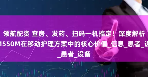 领航配资 查房、发药、扫码一机搞定！深度解析QM550M在移动护理方案中的核心价值_信息_患者_设备