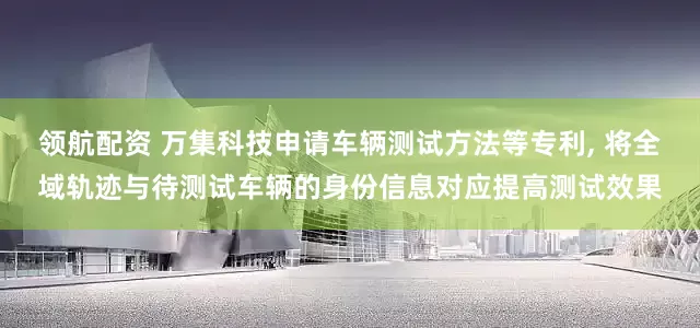 领航配资 万集科技申请车辆测试方法等专利, 将全域轨迹与待测试车辆的身份信息对应提高测试效果