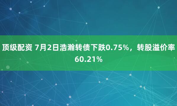 顶级配资 7月2日浩瀚转债下跌0.75%，转股溢价率60.21%