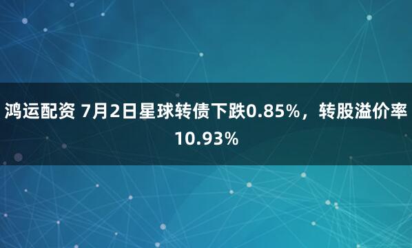 鸿运配资 7月2日星球转债下跌0.85%，转股溢价率10.93%