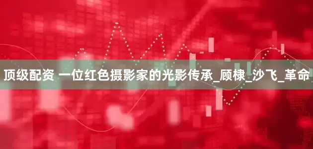 顶级配资 一位红色摄影家的光影传承_顾棣_沙飞_革命