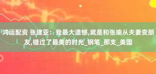 鸿运配资 张建亚：我最大遗憾,就是和张瑜从夫妻变朋友,错过了最美的时光_钢笔_那支_美国