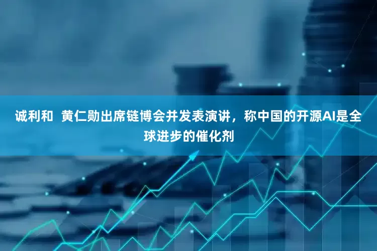 诚利和  黄仁勋出席链博会并发表演讲，称中国的开源AI是全球进步的催化剂
