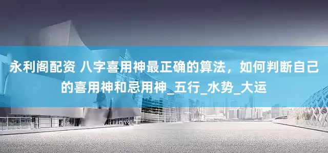 永利阁配资 八字喜用神最正确的算法，如何判断自己的喜用神和忌用神_五行_水势_大运