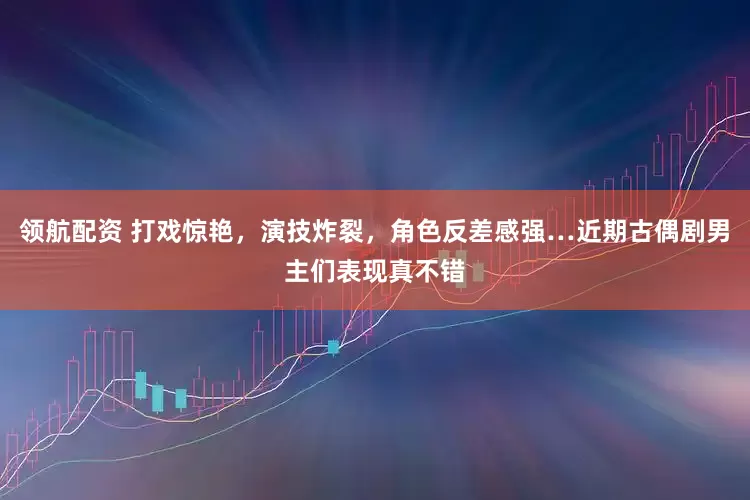 领航配资 打戏惊艳，演技炸裂，角色反差感强…近期古偶剧男主们表现真不错