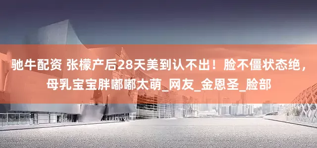 驰牛配资 张檬产后28天美到认不出！脸不僵状态绝，母乳宝宝胖嘟嘟太萌_网友_金恩圣_脸部