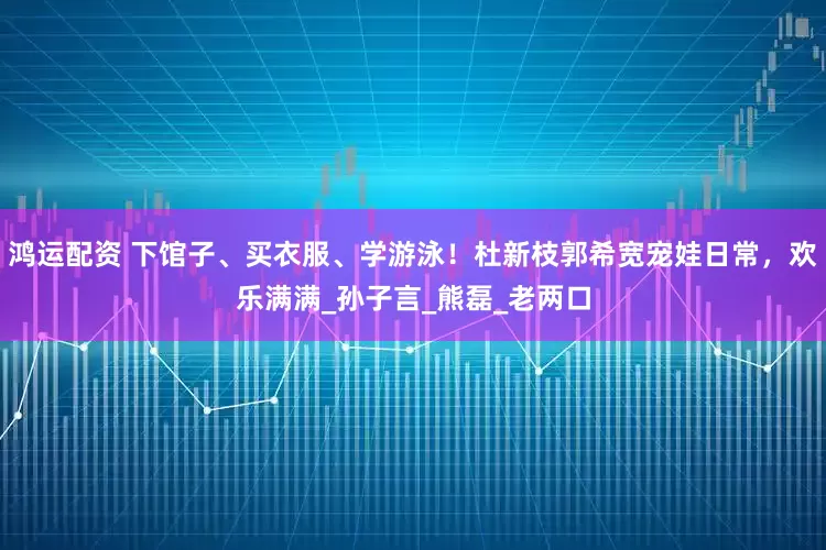 鸿运配资 下馆子、买衣服、学游泳！杜新枝郭希宽宠娃日常，欢乐满满_孙子言_熊磊_老两口