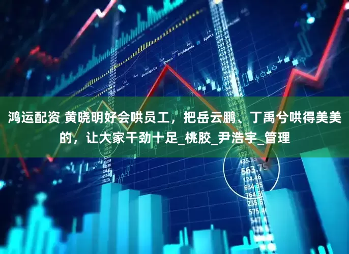 鸿运配资 黄晓明好会哄员工，把岳云鹏、丁禹兮哄得美美的，让大家干劲十足_桃胶_尹浩宇_管理