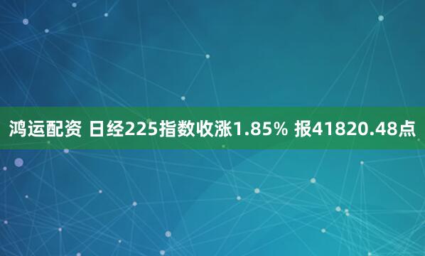 鸿运配资 日经225指数收涨1.85% 报41820.48点