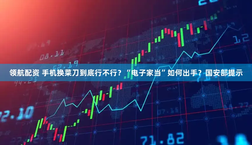 领航配资 手机换菜刀到底行不行？“电子家当”如何出手？国安部提示