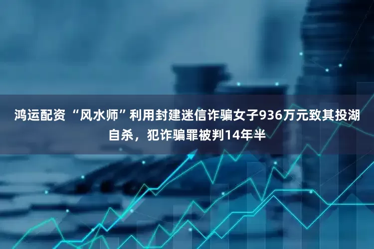 鸿运配资 “风水师”利用封建迷信诈骗女子936万元致其投湖自杀，犯诈骗罪被判14年半
