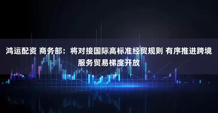 鸿运配资 商务部：将对接国际高标准经贸规则 有序推进跨境服务贸易梯度开放