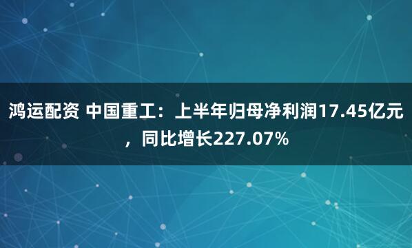 鸿运配资 中国重工：上半年归母净利润17.45亿元，同比增长227.07%
