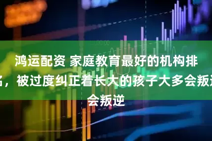 鸿运配资 家庭教育最好的机构排名，被过度纠正着长大的孩子大多会叛逆