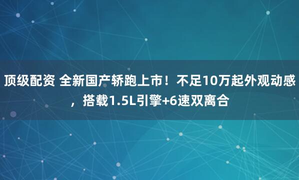 顶级配资 全新国产轿跑上市！不足10万起外观动感，搭载1.5L引擎+6速双离合