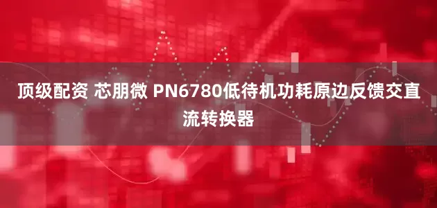 顶级配资 芯朋微 PN6780低待机功耗原边反馈交直流转换器
