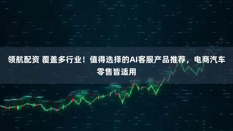 领航配资 覆盖多行业！值得选择的AI客服产品推荐，电商汽车零售皆适用