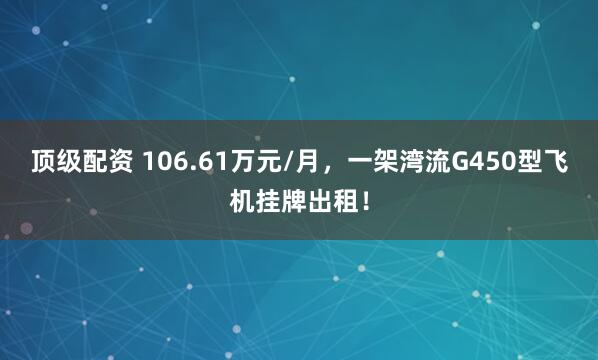 顶级配资 106.61万元/月，一架湾流G450型飞机挂牌出租！