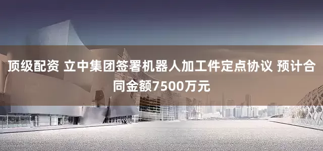 顶级配资 立中集团签署机器人加工件定点协议 预计合同金额7500万元